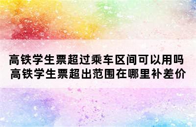 高铁学生票超过乘车区间可以用吗 高铁学生票超出范围在哪里补差价